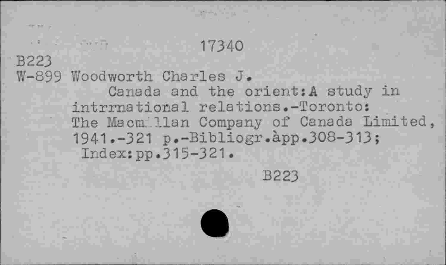 ﻿17340
B223
W-899 Woodworth Charles J.
Canada and the orient:A study in intrrnational relations.-Toronto:
The Macmillan Company of Canada Limited, 1941.-321 p.-Bibliogr.app.308-313 ;
Index:pp.315-321.
B223